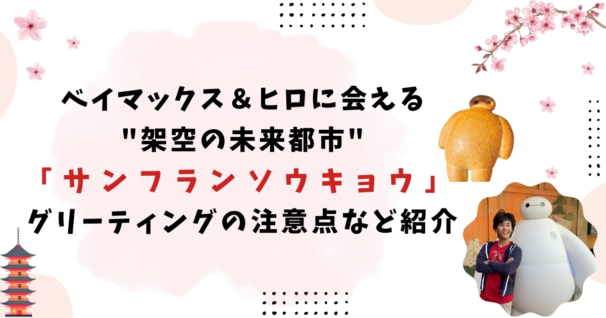 ベイマックス＆ヒロに会える"架空の未来都市"「サンフランソウキョウ」グリーティングの注意点など紹介